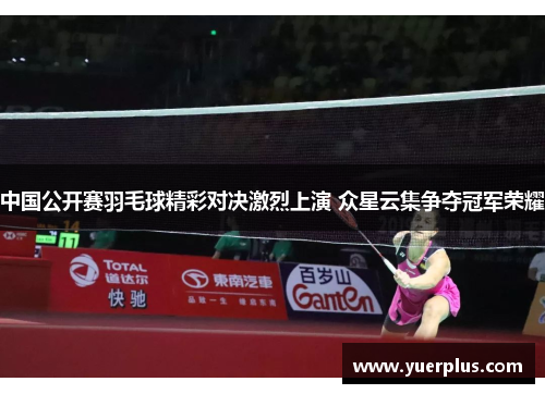 中国公开赛羽毛球精彩对决激烈上演 众星云集争夺冠军荣耀