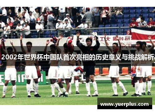 2002年世界杯中国队首次亮相的历史意义与挑战解析