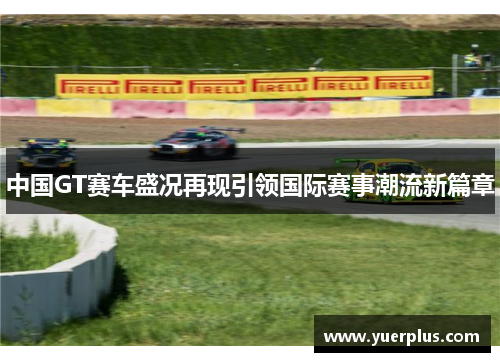 中国GT赛车盛况再现引领国际赛事潮流新篇章