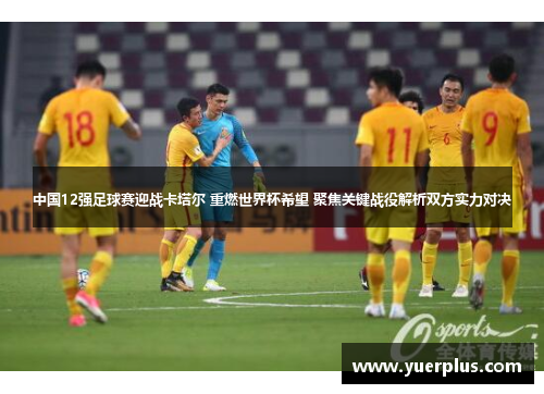 中国12强足球赛迎战卡塔尔 重燃世界杯希望 聚焦关键战役解析双方实力对决