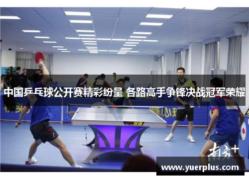 中国乒乓球公开赛精彩纷呈 各路高手争锋决战冠军荣耀