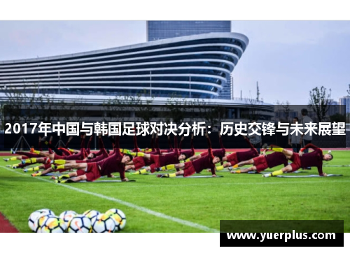 2017年中国与韩国足球对决分析：历史交锋与未来展望