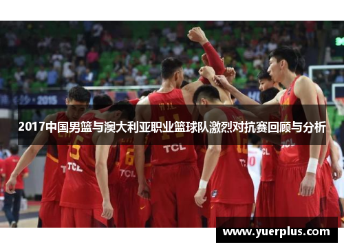 2017中国男篮与澳大利亚职业篮球队激烈对抗赛回顾与分析