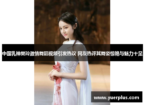 中国乳神樊玲激情舞蹈视频引发热议 网友热评其舞姿惊艳与魅力十足