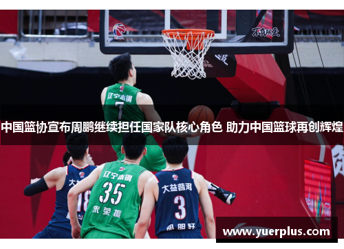 中国篮协宣布周鹏继续担任国家队核心角色 助力中国篮球再创辉煌
