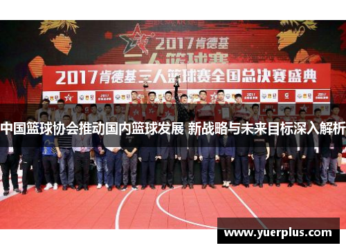 中国篮球协会推动国内篮球发展 新战略与未来目标深入解析