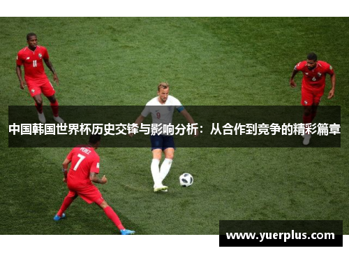 中国韩国世界杯历史交锋与影响分析：从合作到竞争的精彩篇章