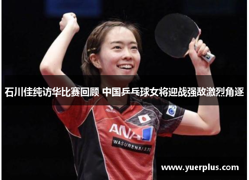 石川佳纯访华比赛回顾 中国乒乓球女将迎战强敌激烈角逐